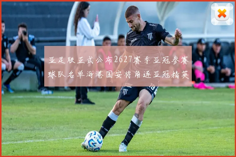 亚足联正式公布2627赛季亚冠参赛球队名单海港国安将角逐亚冠精英联赛