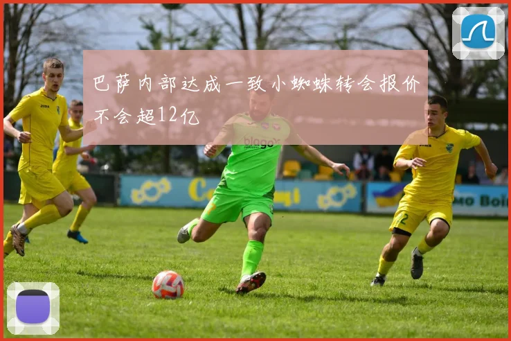 巴萨内部达成一致小蜘蛛转会报价不会超12亿