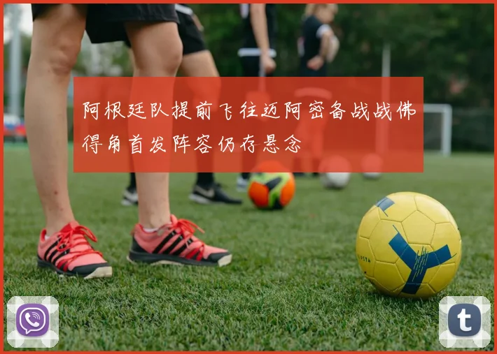 阿根廷队提前飞往迈阿密备战战佛得角首发阵容仍存悬念