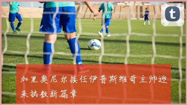 加里奥尼尔接任伊普斯维奇主帅迎来执教新篇章