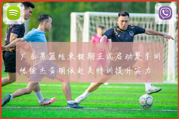 广东男篮结束假期正式启动夏季训练徐杰黄明依赴美特训提升实力