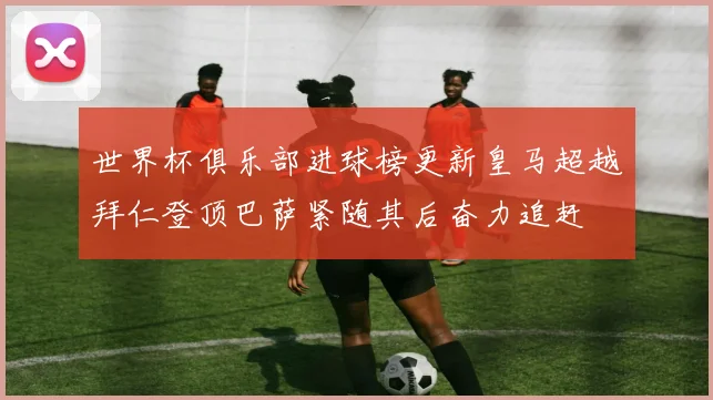 世界杯俱乐部进球榜更新皇马超越拜仁登顶巴萨紧随其后奋力追赶