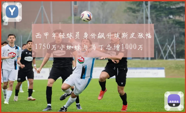 西甲年轻球员身价飙升埃斯皮涨幅1750万小蜘蛛与马丁各增1000万