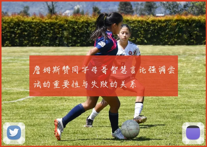 詹姆斯赞同字母哥智慧言论强调尝试的重要性与失败的关系