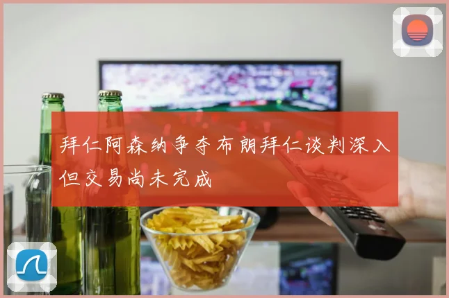 拜仁阿森纳争夺布朗拜仁谈判深入但交易尚未完成