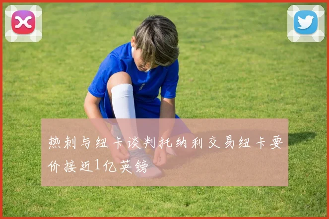 热刺与纽卡谈判托纳利交易纽卡要价接近1亿英镑