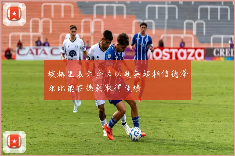 埃梅里表示全力以赴英超相信德泽尔比能在热刺取得佳绩