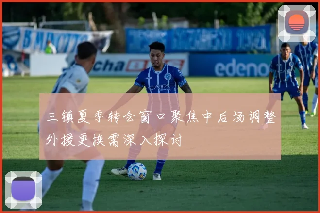 三镇夏季转会窗口聚焦中后场调整外援更换需深入探讨